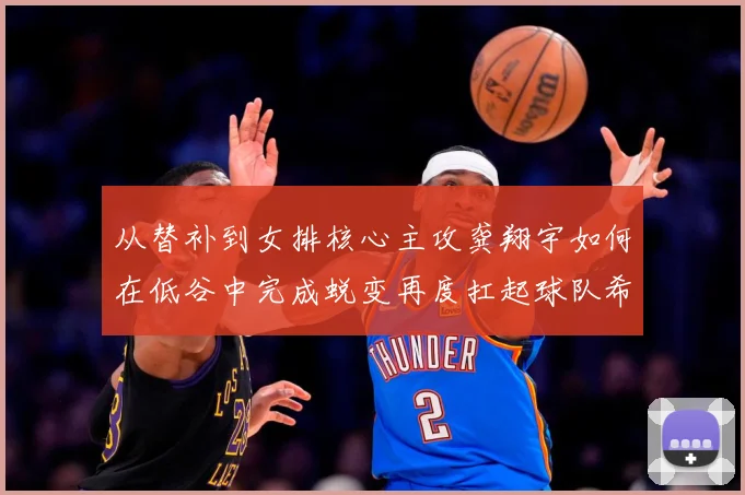从替补到女排核心主攻龚翔宇如何在低谷中完成蜕变再度扛起球队希望