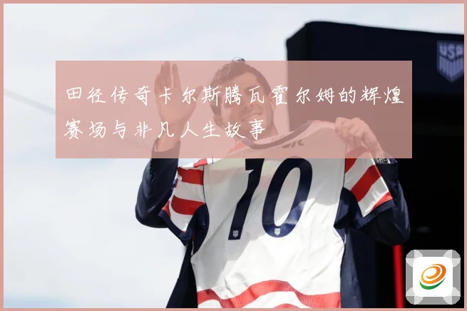 田径传奇卡尔斯腾瓦霍尔姆的辉煌赛场与非凡人生故事