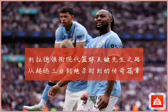 利拉德领衔现代篮球关键先生之路从超远三分到绝杀时刻的传奇篇章