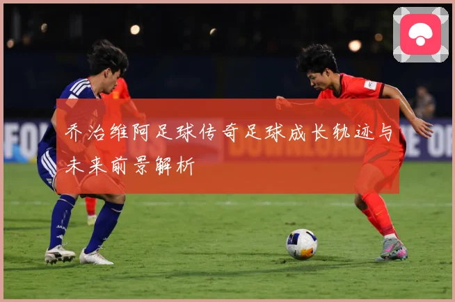 乔治维阿足球传奇足球成长轨迹与未来前景解析