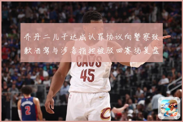 乔丹二儿子达成认罪协议向警察致歉酒驾与涉毒指控被驳回赛场复盘