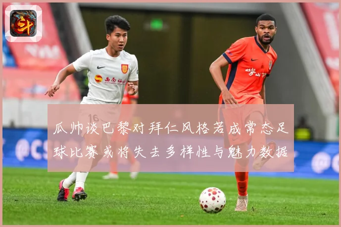 瓜帅谈巴黎对拜仁风格若成常态足球比赛或将失去多样性与魅力数据研判