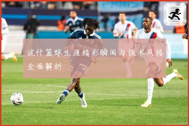 波什篮球生涯精彩瞬间与技术风格全面解析