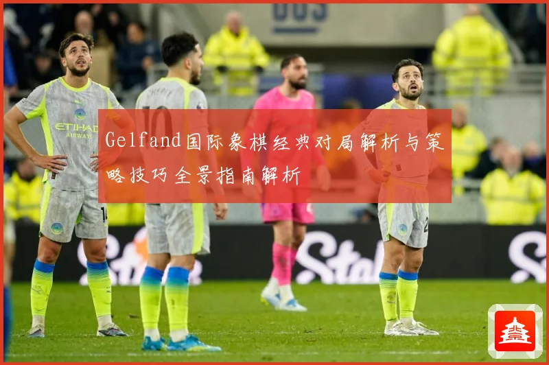 Gelfand国际象棋经典对局解析与策略技巧全景指南解析