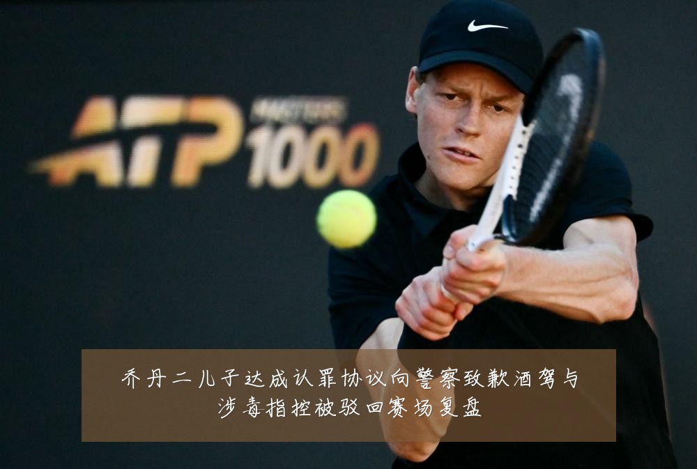 乔丹二儿子达成认罪协议向警察致歉酒驾与涉毒指控被驳回赛场复盘