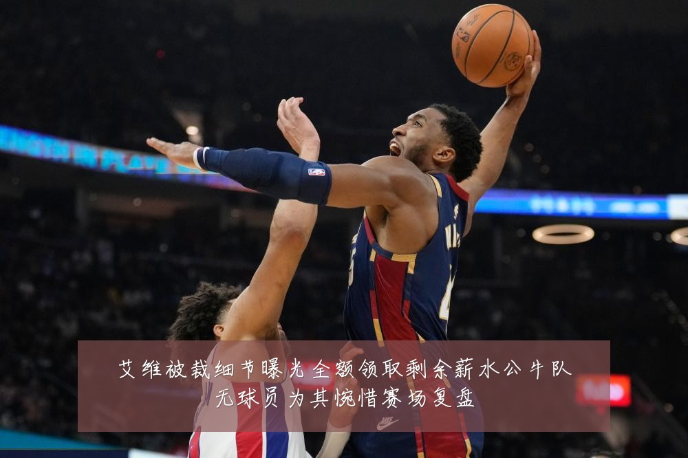 艾维被裁细节曝光全额领取剩余薪水公牛队无球员为其惋惜赛场复盘